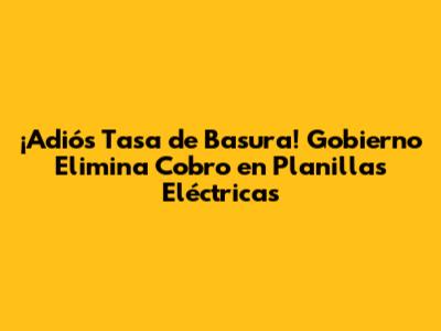 ¡Adiós Tasa de Basura! Gobierno Elimina Cobro en Planillas Eléctricas