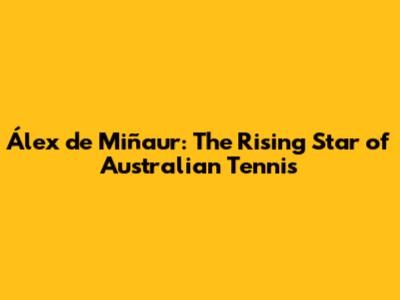 Álex de Miñaur: The Rising Star of Australian Tennis