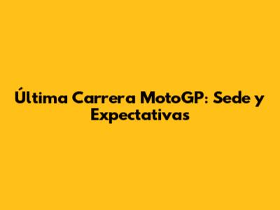 Última Carrera MotoGP: Sede y Expectativas