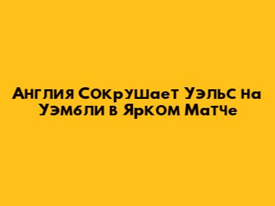 Англия Сокрушает Уэльс на Уэмбли в Ярком Матче