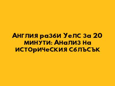 Англия разби Уелс за 20 минути: Анализ на историческия сблъсък