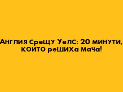 Англия срещу Уелс: 20 минути, които решиха мача!