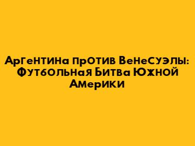 Аргентина против Венесуэлы: Футбольная Битва Южной Америки