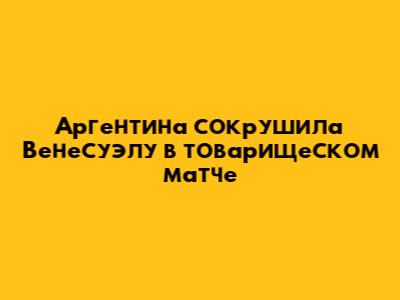 Аргентина сокрушила Венесуэлу в товарищеском матче