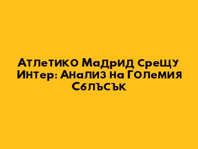Атлетико Мадрид срещу Интер: Анализ на Големия Сблъсък