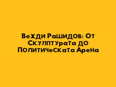 Вежди Рашидов: От Скулптурата до Политическата Арена