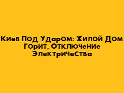 Киев Под Ударом: Жилой Дом Горит, Отключение Электричества