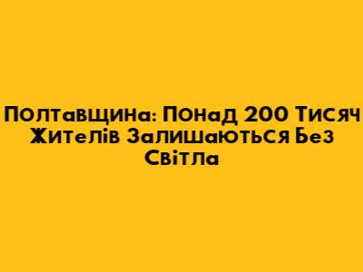Полтавщина: Понад 200 Тисяч Жителів Залишаються Без Світла