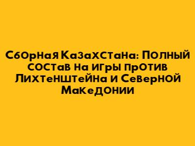Сборная Казахстана: Полный состав на игры против Лихтенштейна и Северной Македонии