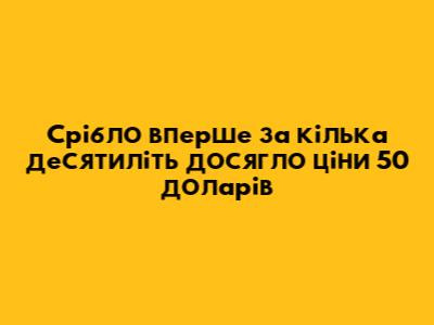 Срібло вперше за кілька десятиліть досягло ціни 50 доларів