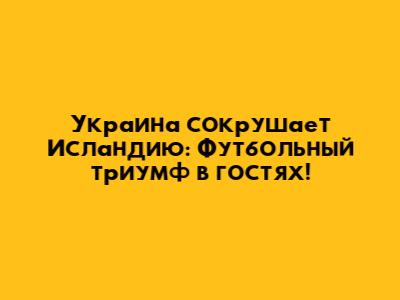 Украина сокрушает Исландию: Футбольный триумф в гостях!