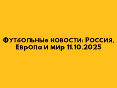 Футбольные новости: Россия, Европа и мир 11.10.2025