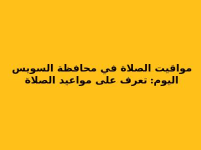 مواقيت الصلاة في محافظة السويس اليوم: تعرف على مواعيد الصلاة