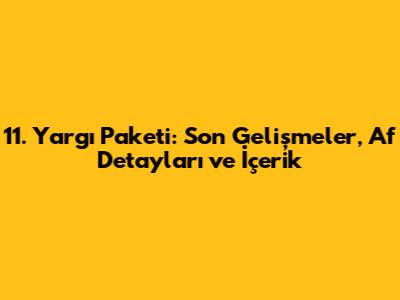 11. Yargı Paketi: Son Gelişmeler, Af Detayları ve İçerik