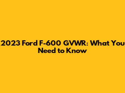 2023 Ford F-600 GVWR: What You Need to Know