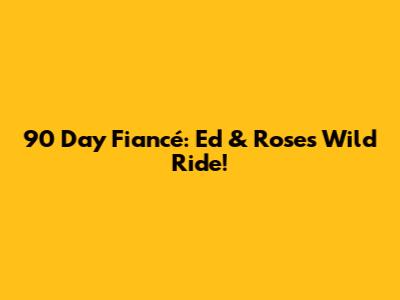 90 Day Fiancé: Ed & Rose's Wild Ride!