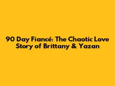 90 Day Fiancé: The Chaotic Love Story of Brittany & Yazan