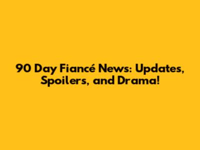 90 Day Fiancé News: Updates, Spoilers, and Drama!