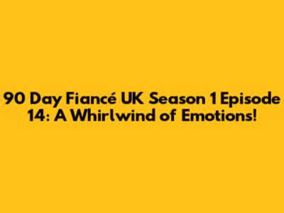 90 Day Fiancé UK Season 1 Episode 14: A Whirlwind of Emotions!
