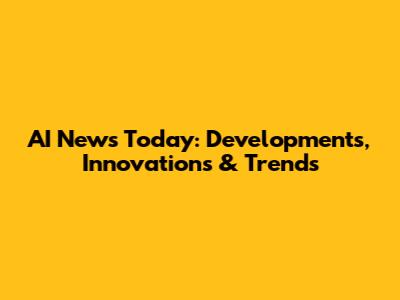 AI News Today: Developments, Innovations & Trends