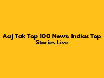 Aaj Tak Top 100 News: India's Top Stories Live