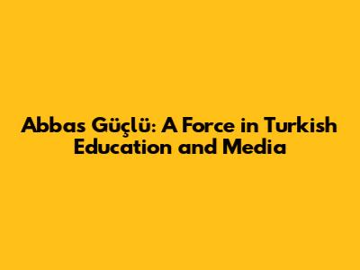 Abbas Güçlü: A Force in Turkish Education and Media