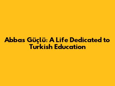 Abbas Güçlü: A Life Dedicated to Turkish Education