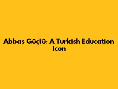 Abbas Güçlü: A Turkish Education Icon