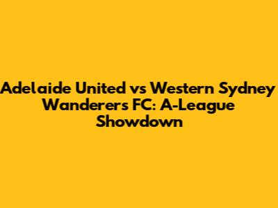 Adelaide United vs Western Sydney Wanderers FC: A-League Showdown