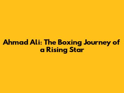 Ahmad Ali: The Boxing Journey of a Rising Star
