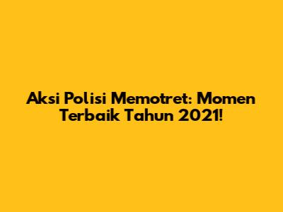 Aksi Polisi Memotret: Momen Terbaik Tahun 2021!