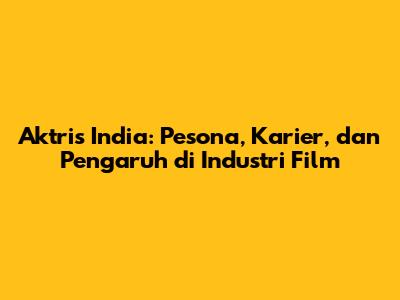 Aktris India: Pesona, Karier, dan Pengaruh di Industri Film