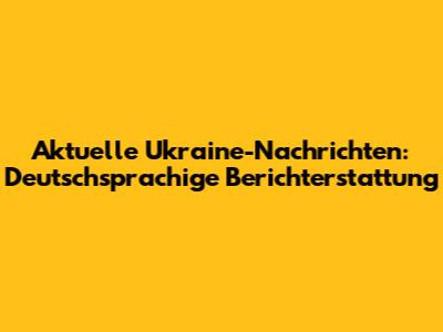 Aktuelle Ukraine-Nachrichten: Deutschsprachige Berichterstattung