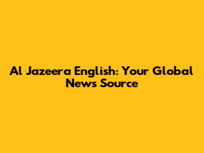 Al Jazeera English: Your Global News Source