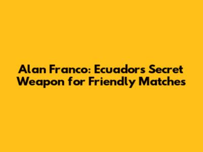 Alan Franco: Ecuador's Secret Weapon for Friendly Matches