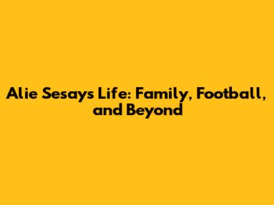 Alie Sesay's Life: Family, Football, and Beyond