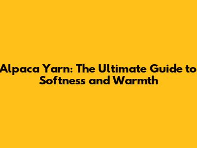 Alpaca Yarn: The Ultimate Guide to Softness and Warmth