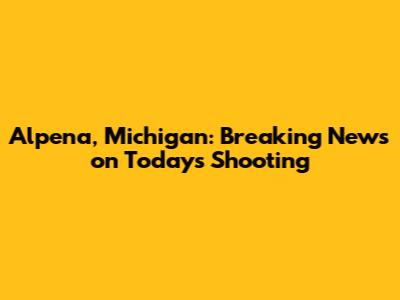 Alpena, Michigan: Breaking News on Today's Shooting