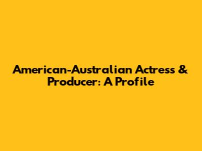 American-Australian Actress & Producer: A Profile