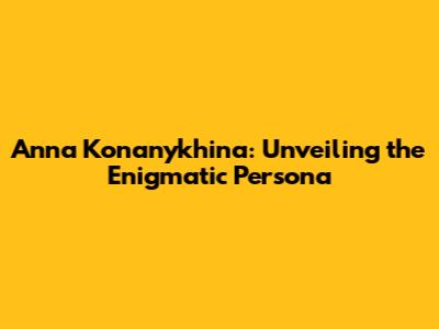 Anna Konanykhina: Unveiling the Enigmatic Persona