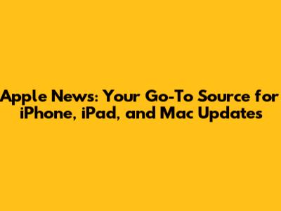 Apple News: Your Go-To Source for iPhone, iPad, and Mac Updates
