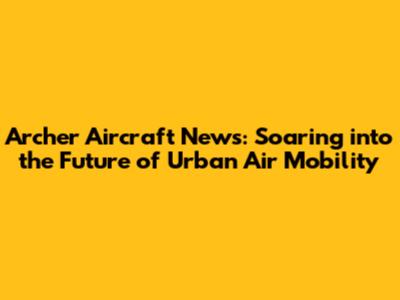 Archer Aircraft News: Soaring into the Future of Urban Air Mobility
