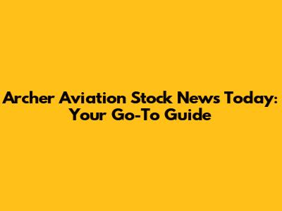 Archer Aviation Stock News Today: Your Go-To Guide