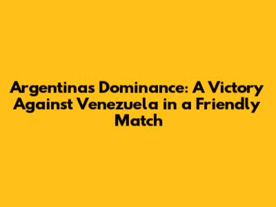 Argentina's Dominance: A Victory Against Venezuela in a Friendly Match