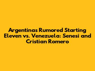 Argentina's Rumored Starting Eleven vs. Venezuela: Senesi and Cristian Romero