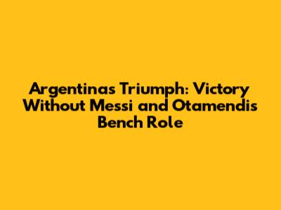 Argentina's Triumph: Victory Without Messi and Otamendi's Bench Role