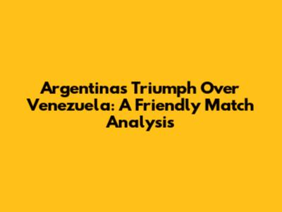 Argentina's Triumph Over Venezuela: A Friendly Match Analysis