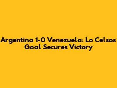 Argentina 1-0 Venezuela: Lo Celso's Goal Secures Victory