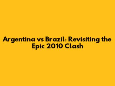 Argentina vs Brazil: Revisiting the Epic 2010 Clash