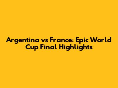 Argentina vs France: Epic World Cup Final Highlights